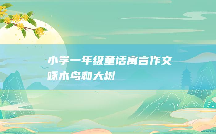 小学一年级童话寓言作文 啄木鸟和大树