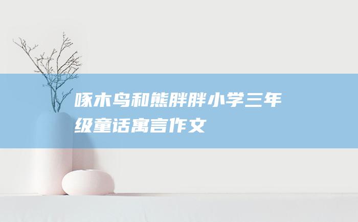 啄木鸟和熊胖胖 小学三年级童话寓言作文