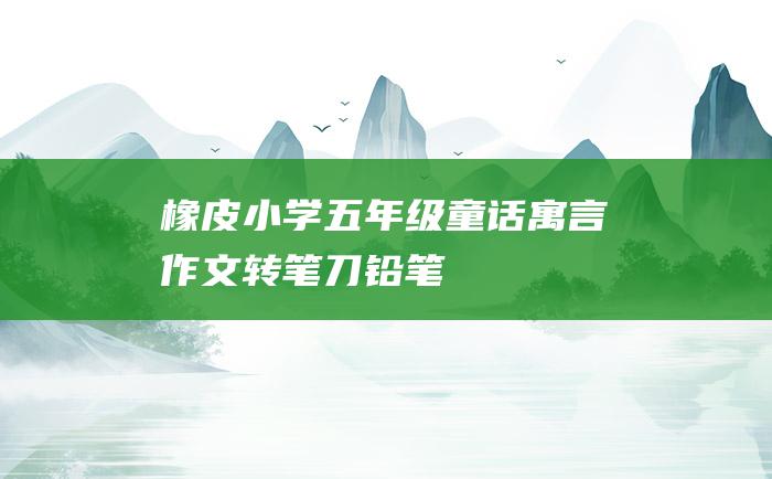 橡皮 小学五年级童话寓言作文 转笔刀 铅笔
