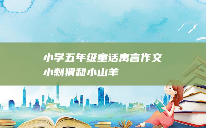 小学五年级童话寓言作文 小刺猬和小山羊