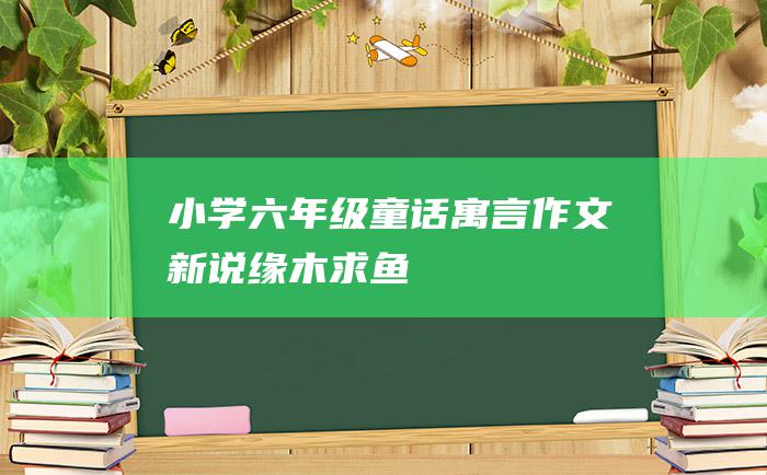 小学六年级童话寓言作文 新说 缘木求鱼