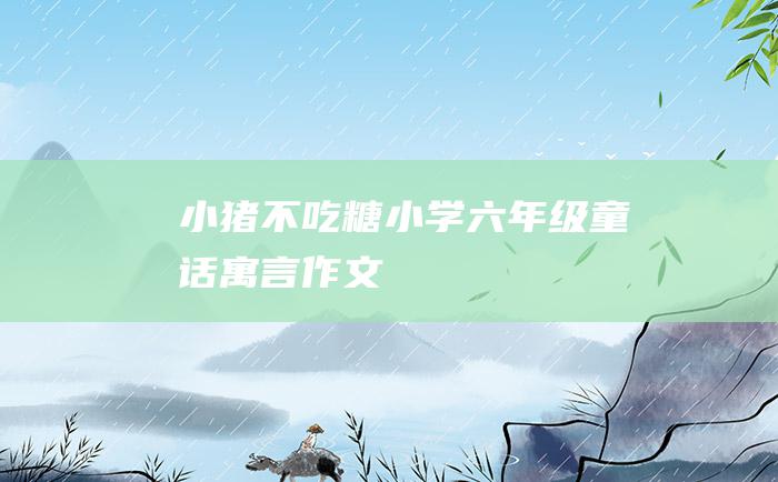 小猪不吃糖 小学六年级童话寓言作文