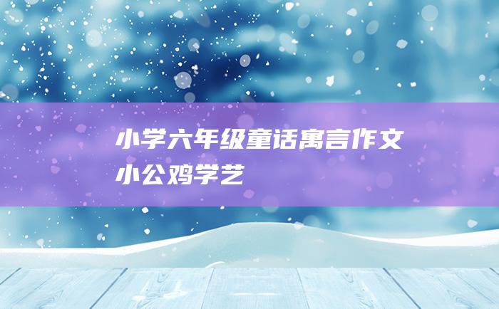 小学六年级童话寓言作文小公鸡学艺