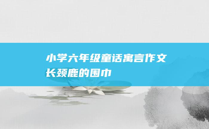 小学六年级童话寓言作文 长颈鹿的围巾