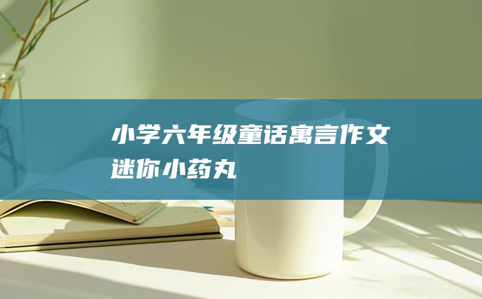 小学六年级童话寓言作文 迷你小药丸