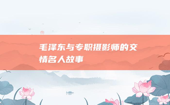 毛泽东与专职摄影师的交情 名人故事